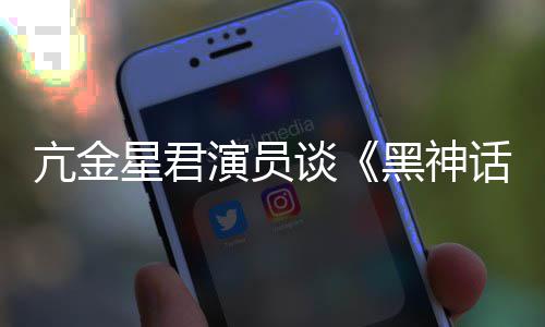 的人都被过亢金谈悟空玩过我打星君演员黑神话